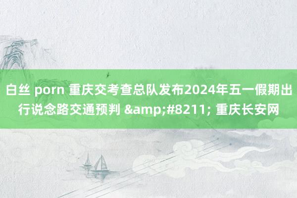 白丝 porn 重庆交考查总队发布2024年五一假期出行说念路交通预判 &#8211; 重庆长安网