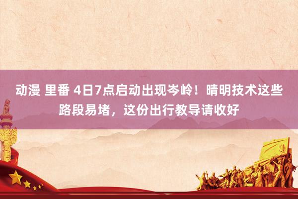 动漫 里番 4日7点启动出现岑岭！晴明技术这些路段易堵，这份出行教导请收好