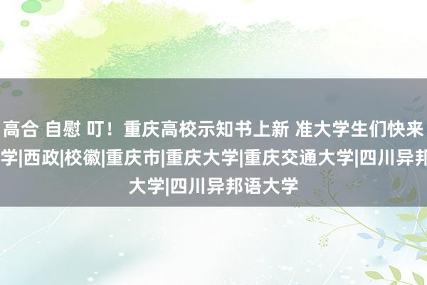 高合 自慰 叮！重庆高校示知书上新 准大学生们快来望望|入学|西政|校徽|重庆市|重庆大学|重庆交通大学|四川异邦语大学