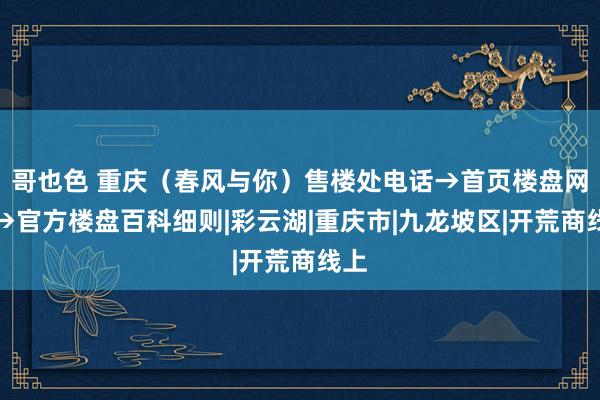 哥也色 重庆（春风与你）售楼处电话→首页楼盘网站→官方楼盘百科细则|彩云湖|重庆市|九龙坡区|开荒商线上