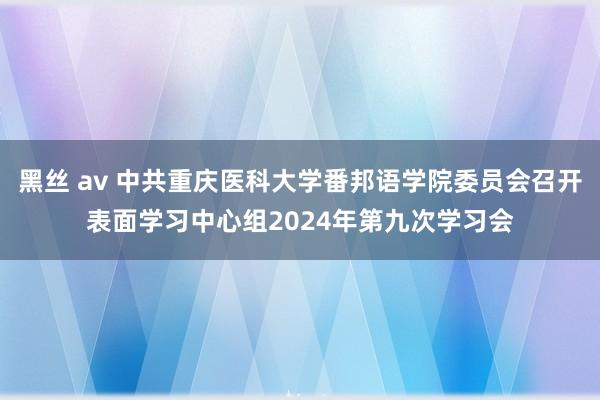 黑丝 av 中共重庆医科大学番邦语学院委员会召开表面学习中心组2024年第九次学习会