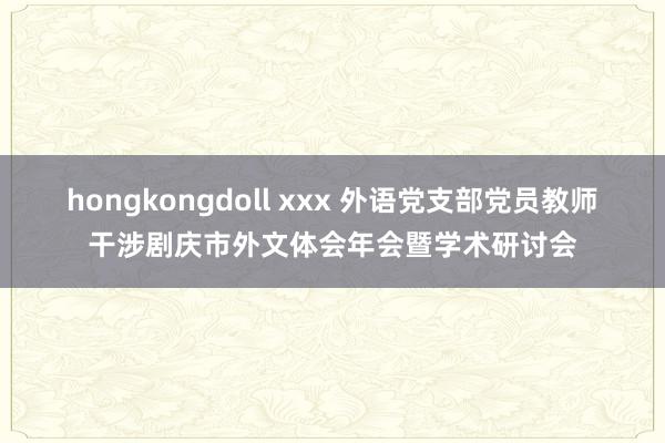 hongkongdoll xxx 外语党支部党员教师干涉剧庆市外文体会年会暨学术研讨会