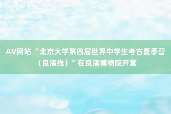 AV网站 “北京大学第四届世界中学生考古夏季营（良渚线）”在良渚博物院开营